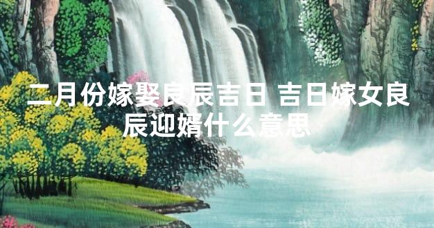 二月份嫁娶良辰吉日 吉日嫁女良辰迎婿什么意思